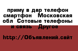 приму в дар телефон смартфон - Московская обл. Сотовые телефоны и связь » Другое   
